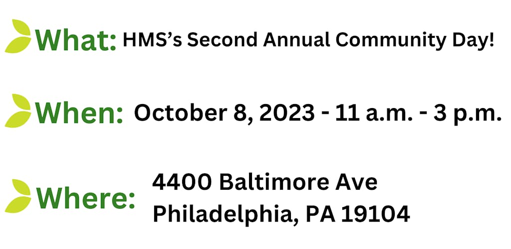 A graphic with the following text stylized by a leaf before each line of text.

What: HMS' Second Annual Community Day

When: October 8, 2023 11 a.m. to 3 p.m.

Where: 4400 Baltimore Ave, Philadelphia, PA 19104
